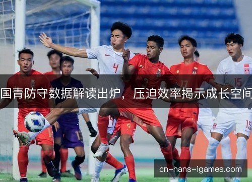 国青防守数据解读出炉,压迫效率揭示成长空间 国青防守数据解读出炉,压迫效率揭示成长空间